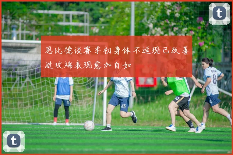 恩比德谈赛季初身体不适现已改善进攻端表现愈加自如