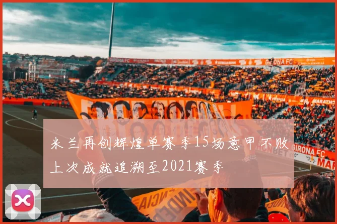 米兰再创辉煌单赛季15场意甲不败上次成就追溯至2021赛季