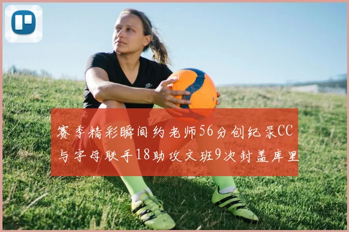 赛季精彩瞬间约老师56分创纪录CC与字母联手18助攻文班9次封盖库里三分球12记齐发