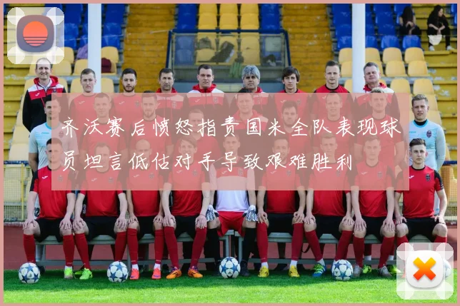 齐沃赛后愤怒指责国米全队表现球员坦言低估对手导致艰难胜利