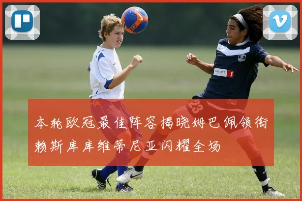 本轮欧冠最佳阵容揭晓姆巴佩领衔赖斯库库维蒂尼亚闪耀全场