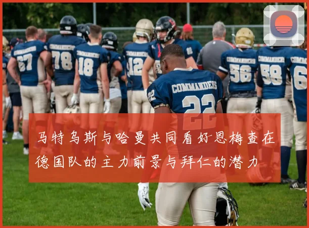 马特乌斯与哈曼共同看好恩梅查在德国队的主力前景与拜仁的潜力