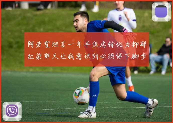 阿劳霍坦言一年半焦虑转化为抑郁红染那天让我意识到必须停下脚步