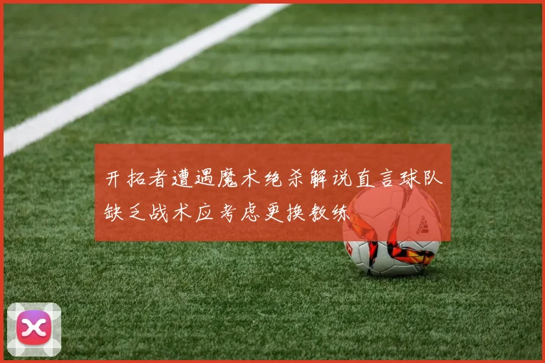 开拓者遭遇魔术绝杀解说直言球队缺乏战术应考虑更换教练