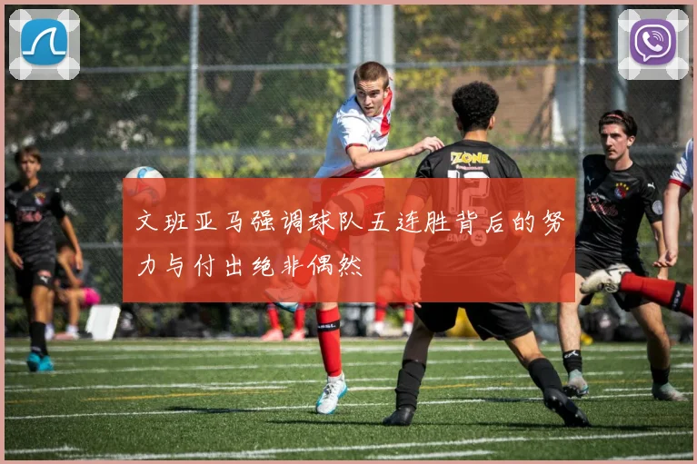 文班亚马强调球队五连胜背后的努力与付出绝非偶然