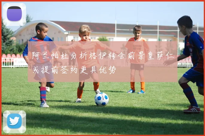 阿兰帕杜分析格伊转会前景皇萨仁或提前签约更具优势