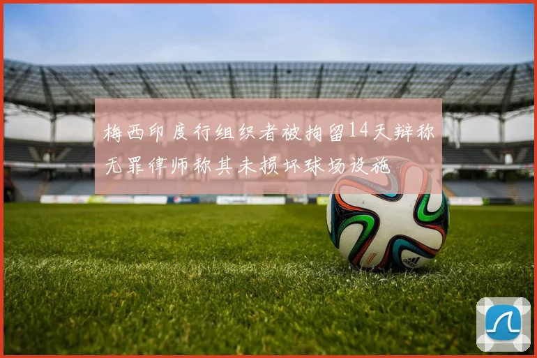 梅西印度行组织者被拘留14天辩称无罪律师称其未损坏球场设施
