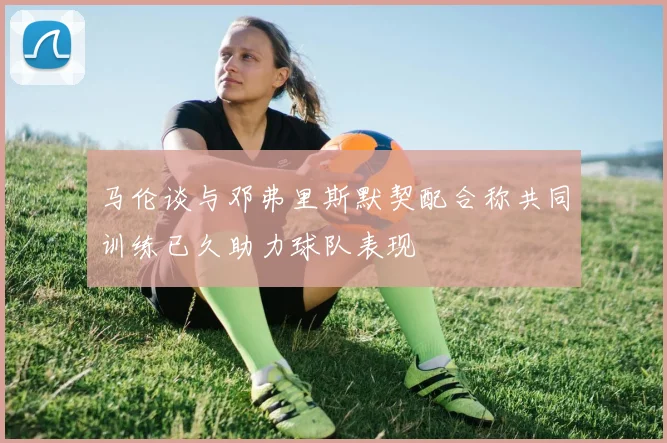 马伦谈与邓弗里斯默契配合称共同训练已久助力球队表现