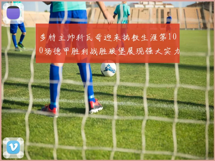 多特主帅科瓦奇迎来执教生涯第100场德甲胜利战胜狼堡展现强大实力