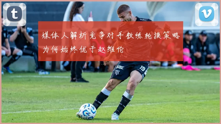 媒体人解析竞争对手教练轮换策略为何始终优于赵维伦