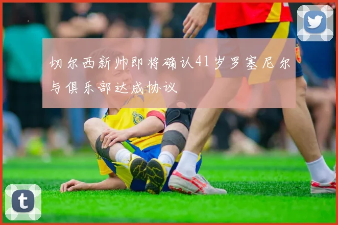 切尔西新帅即将确认41岁罗塞尼尔与俱乐部达成协议