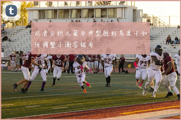 记者分析火箭非典型胜利乌度卡如何调整小谢容错率