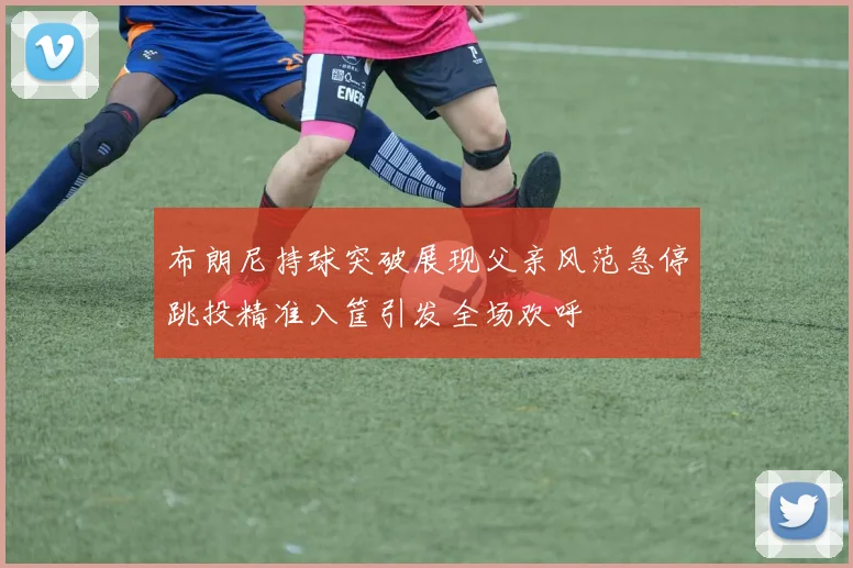 布朗尼持球突破展现父亲风范急停跳投精准入筐引发全场欢呼