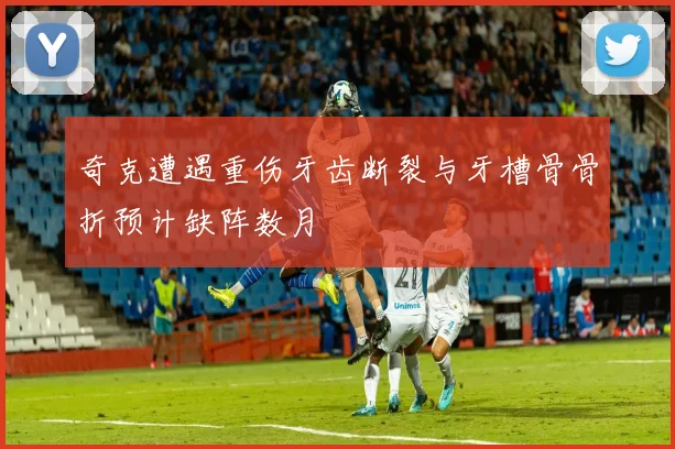 奇克遭遇重伤牙齿断裂与牙槽骨骨折预计缺阵数月
