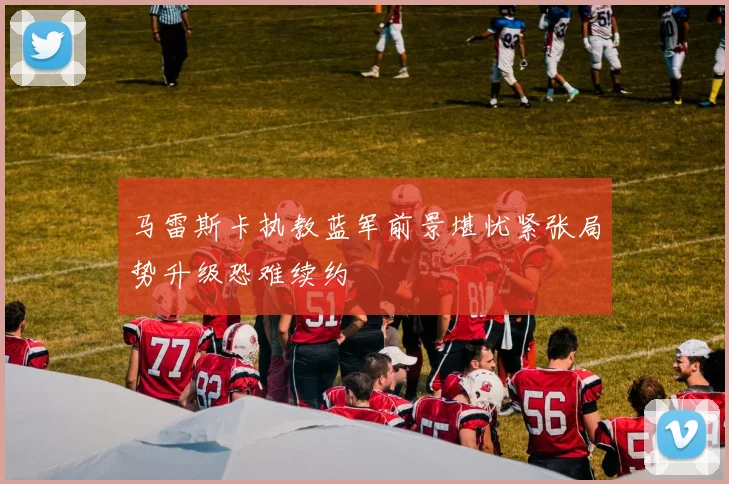 马雷斯卡执教蓝军前景堪忧紧张局势升级恐难续约