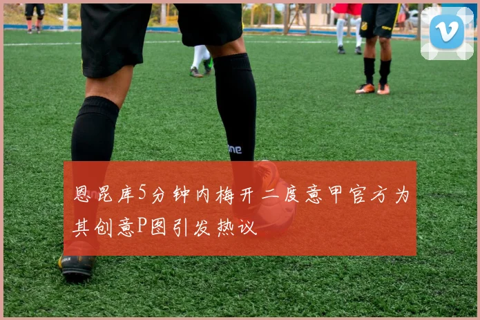 恩昆库5分钟内梅开二度意甲官方为其创意P图引发热议