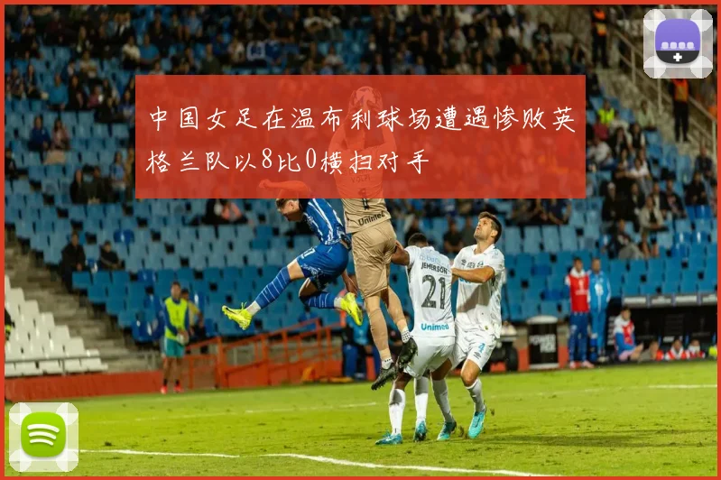 中国女足在温布利球场遭遇惨败英格兰队以8比0横扫对手