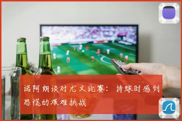 诺阿朗谈对尤文比赛：持球时感到恐慌的艰难挑战