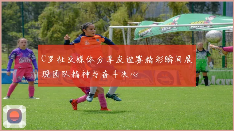 C罗社交媒体分享友谊赛精彩瞬间展现团队精神与奋斗决心