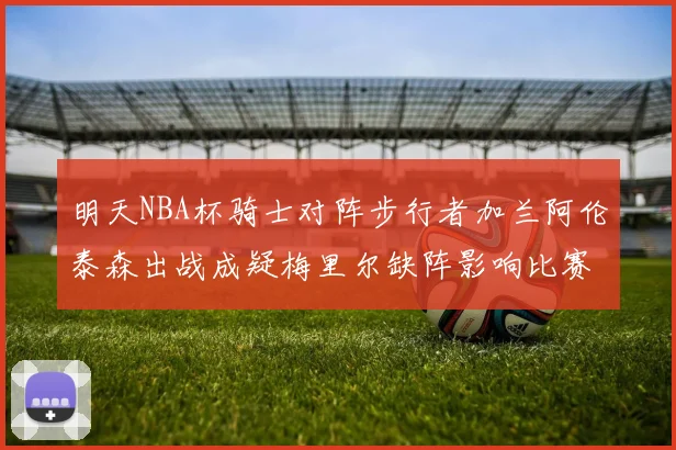 明天NBA杯骑士对阵步行者加兰阿伦泰森出战成疑梅里尔缺阵影响比赛走势