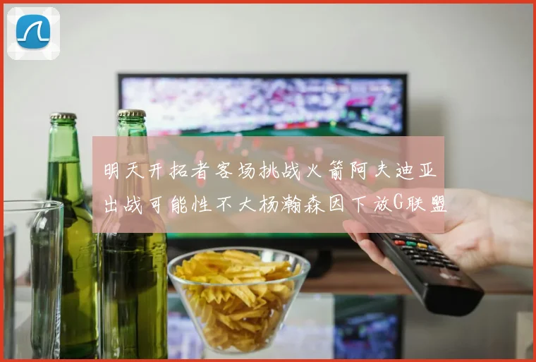明天开拓者客场挑战火箭阿夫迪亚出战可能性不大杨瀚森因下放G联盟缺席