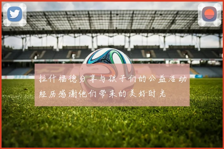 拉什福德分享与孩子们的公益活动经历感谢他们带来的美好时光