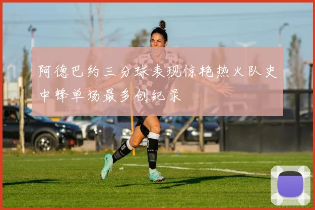 阿德巴约三分球表现惊艳热火队史中锋单场最多创纪录