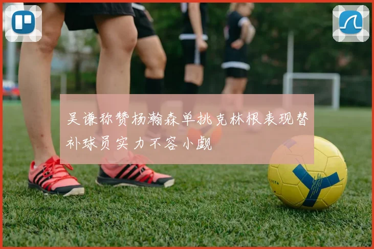 吴谦称赞杨瀚森单挑克林根表现替补球员实力不容小觑