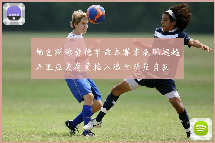 帕金斯称爱德华兹本赛季表现超越库里应更有资格入选全明星首发