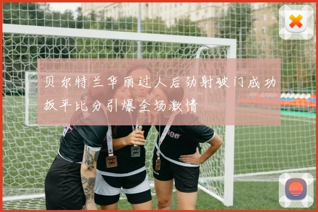 贝尔特兰华丽过人后劲射破门成功扳平比分引爆全场激情