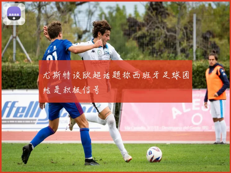 尤斯特谈欧超话题称西班牙足球团结是积极信号