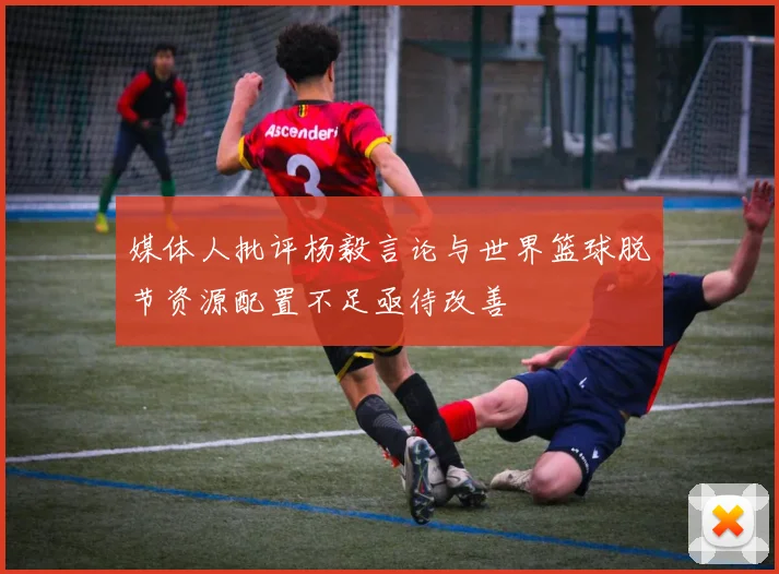 媒体人批评杨毅言论与世界篮球脱节资源配置不足亟待改善