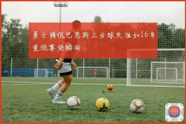 勇士调侃巴恩斯三分球失准如16年重现赛场瞬间