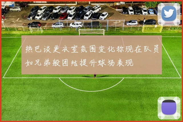 热巴谈更衣室氛围变化称现在队员如兄弟般团结提升球场表现